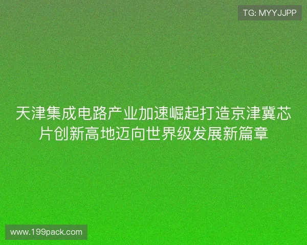 天津集成电路产业加速崛起打造京津冀芯片创新高地迈向世界级发展新篇章